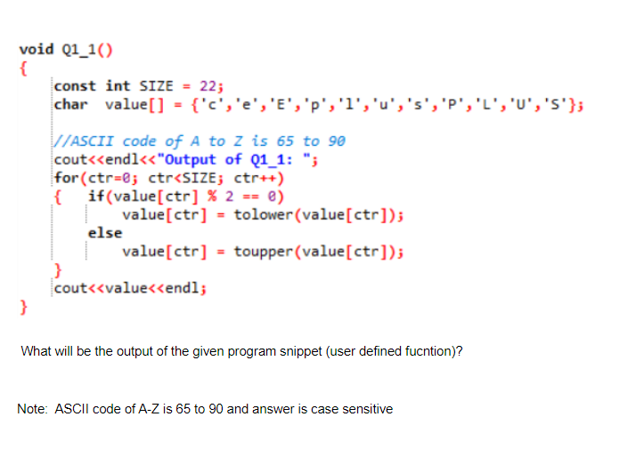 void Q1_1()
{
const int SIZE = 22;
char value[] = {'c','e','E', 'p','l','u','s','p','L', 'U', 's'};
V/ASCII code of A to Z is 65 to 90
cout<<endl<<"Output of Q1_1: ";
for (ctr=0; ctr<SIZE; ctr++)
if(value[ctr] % 2 == ®)
value[ctr] = tolower(value[ctr]);
else
value[ctr] = toupper (value[ctr]);
cout<<value<endl;
}
What will be the output of the given program snippet (user defined fucntion)?
Note: ASCII code of A-Z is 65 to 90 and answer is case sensitive
