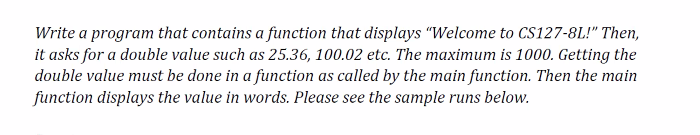 Write a program that contains a function that displays "Welcome to CS127-8L!" Then,
it asks for a double value such as 25.36, 100.02 etc. The maximum is 1000. Getting the
double value must be done in a function as called by the main function. Then the main
function displays the value in words. Please see the sample runs below.
