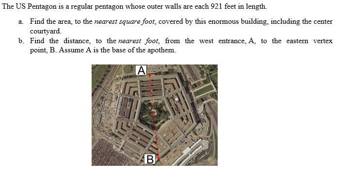 The US Pentagon is a regular pentagon whose outer walls are each 921 feet in length.
a. Find the area, to the nearest square foot, covered by this enormous building, including the center
courtyard.
b. Find the distance, to the nearest foot, from the west entrance, A, to the eastern vertex
point, B. Assume A is the base of the apothem.
A
