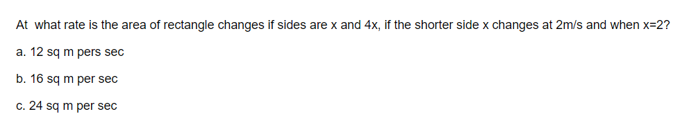 At what rate is the area of rectangle changes if sides are x and 4x, if the shorter side x changes at 2m/s and when x=2?
a. 12 sq m pers sec
b. 16 sq m per sec
c. 24 sq m per sec
