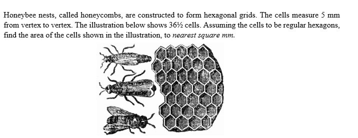 Honeybee nests, called honeycombs, are constructed to form hexagonal grids. The cells measure 5 mm
from vertex to vertex. The illustration below shows 36½ cells. Assuming the cells to be regular hexagons,
find the area of the cells shown in the illustration, to nearest square mm.
