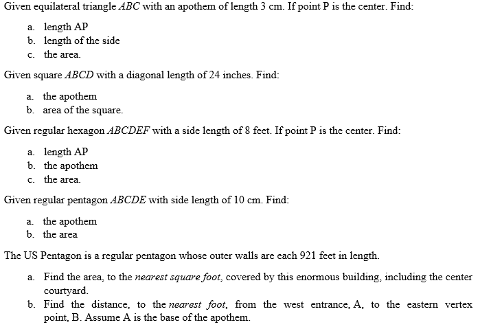 Given equilateral triangle ABC with an apothem of length 3 cm. If point P is the center. Find:
a. length AP
b. length of the side
c. the area.
Given square ABCD with a diagonal length of 24 inches. Find:
a. the apothem
b. area of the square.
Given regular hexagon ABCDEF with a side length of 8 feet. If point P is the center. Find:
a. length AP
b. the apothem
c. the area.
Given regular pentagon ABCDE with side length of 10 cm. Find:
a. the apothem
b. the area
The US Pentagon is a regular pentagon whose outer walls are each 921 feet in length.
a. Find the area, to the nearest square foot, covered by this enormous building, including the center
courtyard.
b. Find the distance, to the nearest foot, from the west entrance, A, to the eastern vertex
point, B. Assume A is the base of the apothem.
