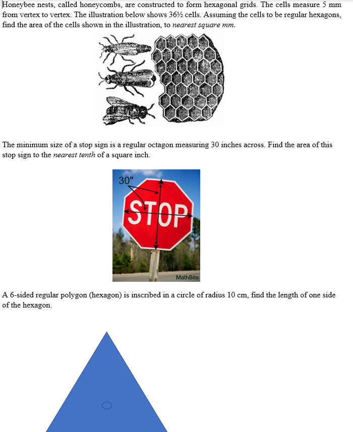 Honeybee nests, called honeycombs, are constructed to form hexagonal grids. The cells measure 5 mm
from vertex to vertex. The illustration below shows 36½ cells. Assuming the cells to be regular hexagons,
find the area of the cells shown in the illustration, to nearest square mm.
The minimum size of a stop sign is a regular octagon measuring 30 inches across. Find the area of this
stop sign to the nearest tenth of a square inch.
30"
STOP
MathBits
A 6-sided regular polygon (hexagon) is inscribed in a circle of radius 10 cm, find the length of one side
of the hexagon.
