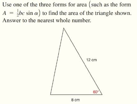 Use one of the three forms for area (such as the form
A = bc sin a) to find the area of the triangle shown.
Answer to the nearest whole number.
12 cm
60°
8 cm
