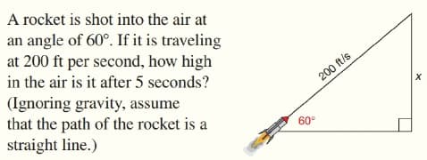 A rocket is shot into the air at
an angle of 60°. If it is traveling
at 200 ft per second, how high
in the air is it after 5 seconds?
(Ignoring gravity, assume
that the path of the rocket is a
straight line.)
200 ft/s
60°
