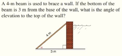 A 4-m beam is used to brace a wall. If the bottom of the
beam is 3 m from the base of the wall, what is the angle of
elevation to the top of the wall?
4 m
3 m

