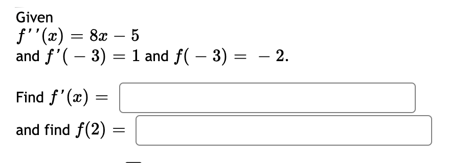 **Problem Statement:**

Given that \( f''(x) = 8x - 5 \) and the initial conditions \( f'(-3) = 1 \) and \( f(-3) = -2 \),

1. Find \( f'(x) \).
2. Find \( f(2) \).

---

**Solutions:**

1. To find \( f'(x) \):

2. To find \( f(2) \):