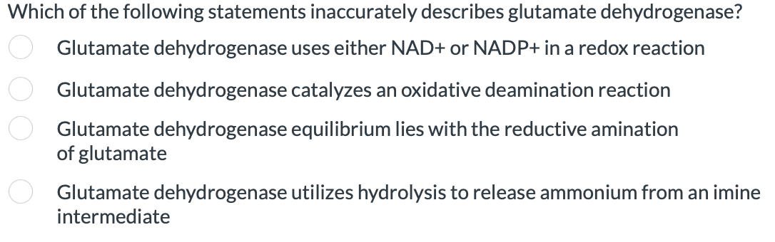 Which of the following statements inaccurately describes glutamate dehydrogenase?
Glutamate dehydrogenase uses either NAD+ or NADP+ in a redox reaction
Glutamate dehydrogenase catalyzes an oxidative deamination reaction
Glutamate dehydrogenase equilibrium lies with the reductive amination
of glutamate
Glutamate dehydrogenase utilizes hydrolysis to release ammonium from an imine
intermediate