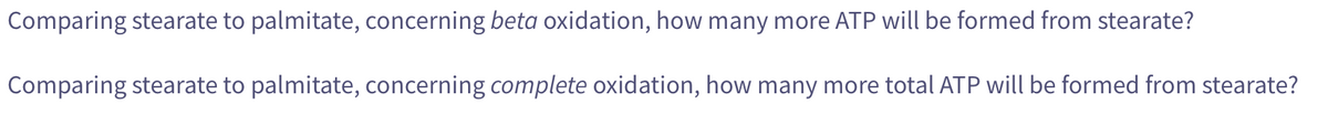 Comparing stearate to palmitate, concerning beta oxidation, how many more ATP will be formed from stearate?
Comparing stearate to palmitate, concerning complete oxidation, how many more total ATP will be formed from stearate?