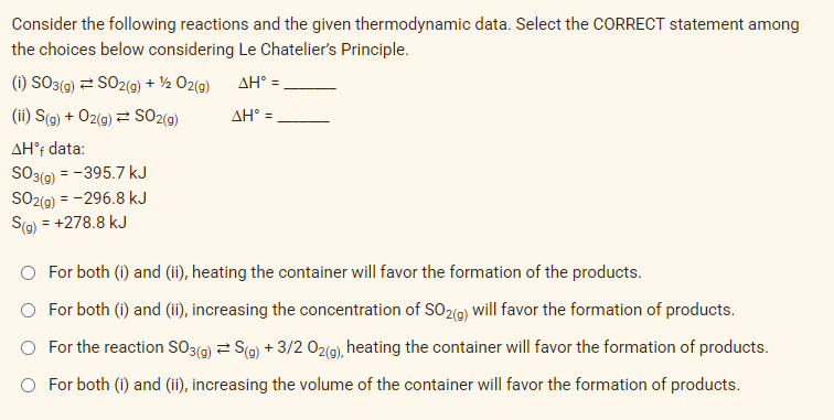 Consider the following reactions and the given thermodynamic data. Select the CORRECT statement among
the choices below considering Le Chatelier's Principle.
(i) SO3(g) = SO2(g) + 1/2O2(g) ΔΗ° =
ΔΗ° =
(ii) S(g) + O2(g) SO2(g)
AHᵒf data:
SO3(g) = -395.7 kJ
SO2(g) = -296.8 kJ
S(g) = +278.8 kJ
O For both (i) and (ii), heating the container will favor the formation of the products.
O For both (i) and (ii), increasing the concentration of SO2(g) will favor the formation of products.
For the reaction SO3(g) = S(g) + 3/2 02(g), heating the container will favor the formation of products.
O For both (i) and (ii), increasing the volume of the container will favor the formation of products.