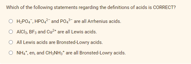 Which of the following statements regarding the definitions of acids is CORRECT?
O H₂PO4, HPO4²- and PO4³ are all Arrhenius acids.
O AlCl3, BF3 and Cu²+ are all Lewis acids.
All Lewis acids are Bronsted-Lowry acids.
NH4*, en, and CH3NH3* are all Bronsted-Lowry acids.