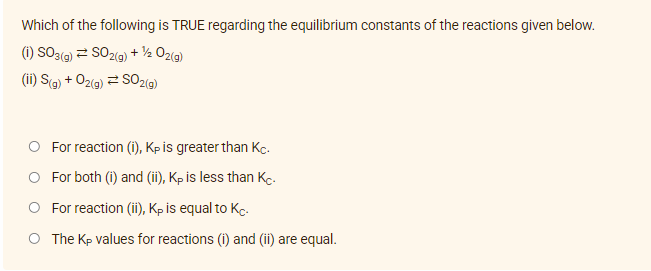 Which of the following is TRUE regarding the equilibrium constants of the reactions given below.
(i) SO3(g) = SO2(g) + ¹/2O2(g)
(ii) S(g) + O₂(g) = SO2(g)
O For reaction (i), Kp is greater than Kc.
O For both (i) and (ii), Kp is less than Kc.
O For reaction (ii), Kp is equal to Kc.
O The Kp values for reactions (i) and (ii) are equal.