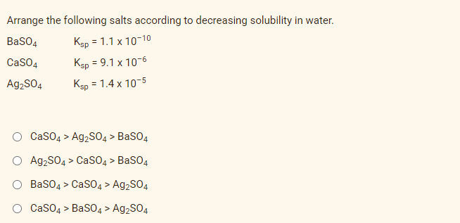 Arrange the following salts according to decreasing solubility in water.
BaSO4
Ksp = 1.1 x 10−10
CaSO4
Ksp = 9.1 x 10-6
Ag₂SO4
Ksp = 1.4 x 10-5
CaSO4 > Ag₂SO4 > BaSO4
Ag₂SO4 > CaSO4 > BaSO4
BaSO4 > CaSO4 > Ag2SO4
CaSO4 > BaSO4 > Ag2SO4