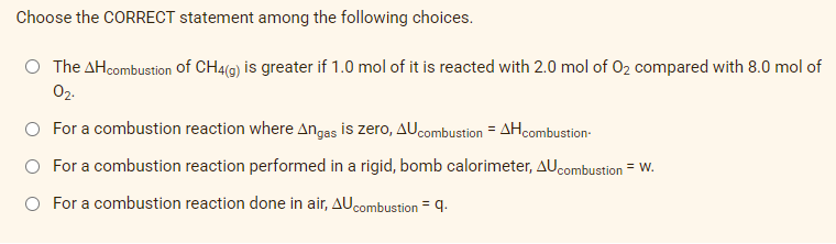 Choose the CORRECT statement among the following choices.
The AH combustion of CH4(g) is greater if 1.0 mol of it is reacted with 2.0 mol of O₂ compared with 8.0 mol of
02.
O For a combustion reaction where Angas is zero, AU combustion = AH combustion
For a combustion reaction performed in a rigid, bomb calorimeter, AU combustion = W.
For a combustion reaction done in air, AU combustion q.