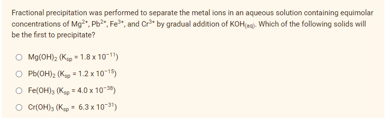 Fractional precipitation was performed to separate the metal ions in an aqueous solution containing equimolar
concentrations of Mg2+, Pb²+, Fe³+, and Cr³+ by gradual addition of KOH(aq). Which of the following solids will
be the first to precipitate?
O Mg(OH)2 (Ksp = 1.8 x 10-11)
O Pb(OH)2 (Ksp = 1.2 x 10-15)
Fe(OH)3 (Ksp = 4.0 x 10-38)
O Cr(OH)3 (Ksp = 6.3 x 10-³1)