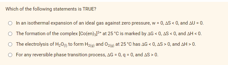 Which of the following statements is TRUE?
In an isothermal expansion of an ideal gas against zero pressure, w = 0, AS < 0, and AU = 0.
The formation of the complex [Co(en)3]³+ at 25 °C is marked by AG < 0, AS < 0, and AH < 0.
The electrolysis of H₂0 (1) to form H₂(g) and O2(g) at 25 °C has AG < 0, AS > 0, and AH > 0.
For any reversible phase transition process, AG = 0, q = 0, and AS > 0.