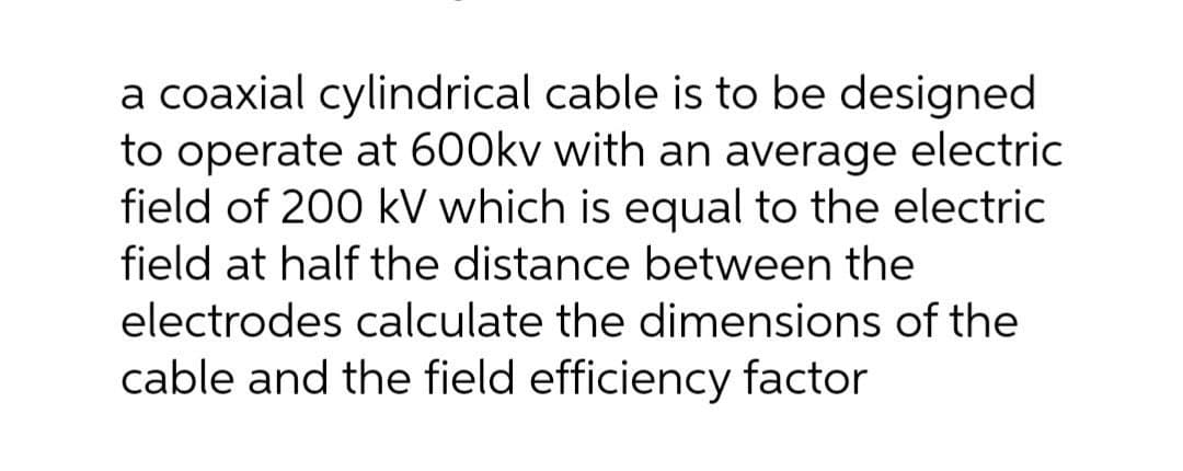 a coaxial cylindrical cable is to be designed
to operate at 600kv with an average electric
field of 200 kV which is equal to the electric
field at half the distance between the
electrodes calculate the dimensions of the
cable and the field efficiency factor
