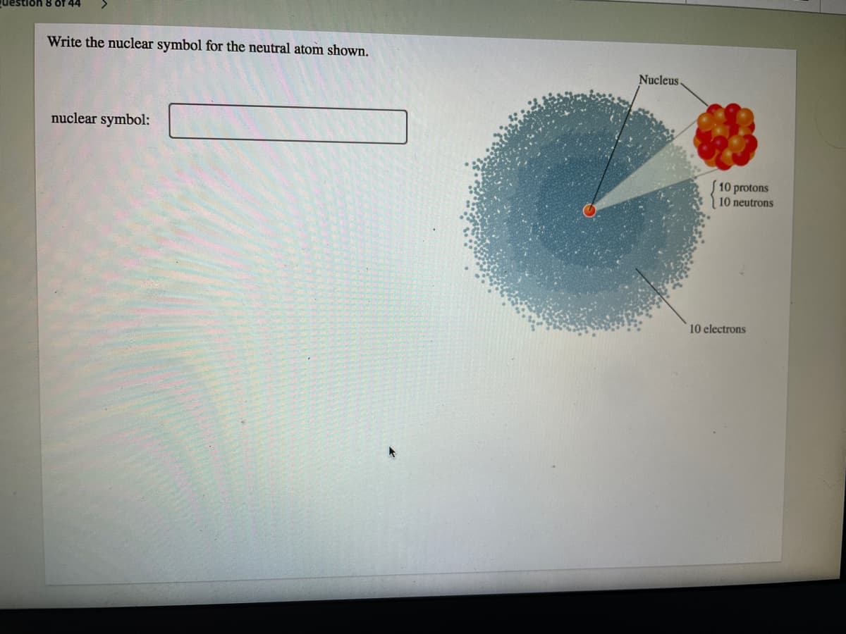 uestion 8 of 44
Write the nuclear symbol for the neutral atom shown.
Nucleus
nuclear symbol:
10 protons
10 neutrons
10 electrons
