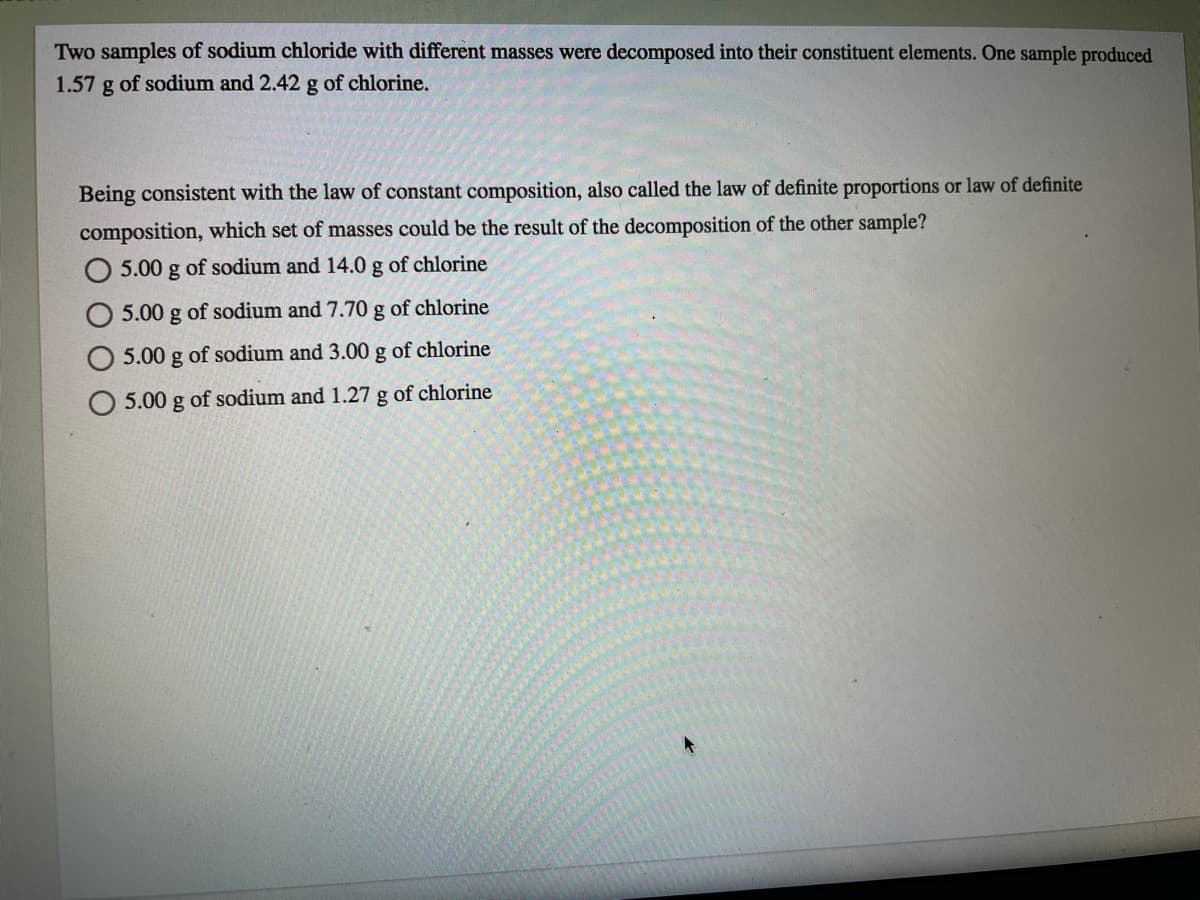 Two samples of sodium chloride with different masses were decomposed into their constituent elements. One sample produced
1.57 g of sodium and 2.42 g of chlorine.
Being consistent with the law of constant composition, also called the law of definite proportions or law of definite
composition, which set of masses could be the result of the decomposition of the other sample?
O 5.00 g of sodium and 14.0 g of chlorine
5.00 g of sodium and 7.70 g of chlorine
5.00 g of sodium and 3.00 g of chlorine
5.00 g of sodium and 1.27 g of chlorine
