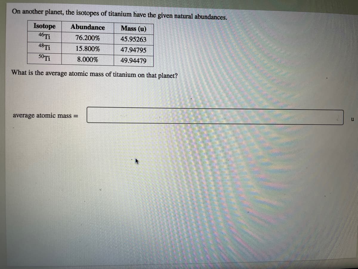 On another planet, the isotopes of titanium have the given natural abundances.
Mass (u)
Isotope
46TI
48TI
Abundance
76.200%
45.95263
15.800%
47.94795
50TI
8.000%
49.94479
What is the average atomic mass of titanium on that planet?
u
average atomic mass =
