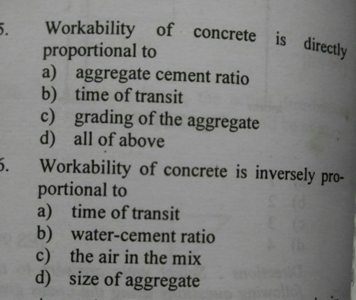 Workability of concrete is directly
proportional to
a) aggregate cement ratio
b) time of transit
c) grading of the aggregate
d) all of above
5.
Workability of concrete is inversely pro-
portional to
a) time of transit
b) water-cement ratio
c) the air in the mix
d) size of aggregate
