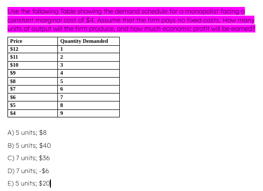 Use the following Table showing the demand schedule for a monopolist facing a
constant marginal cost of $4. Assume that the firm pays no fixed costs. How many
units of output will the firm produce, and how much economic profit will be earned?
Quantity Demanded
1
2
3
4
5
6
7
8
9
Price
$12
$11
$10
$9
$8
$7
$6
$5
$4
A) 5 units; $8
B) 5 units; $40
C) 7 units; $36
D) 7 units; -$6
E) 5 units; $20