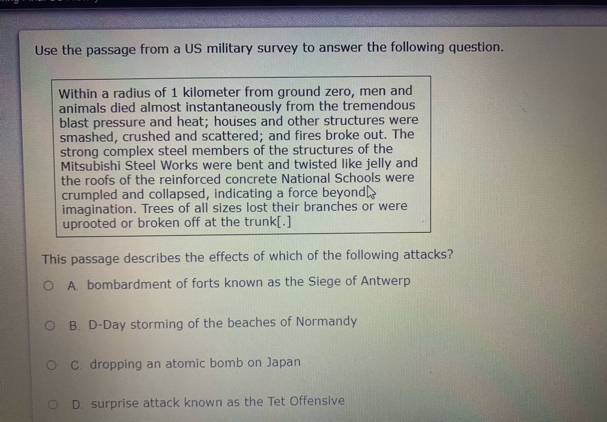 Use the passage from a US military survey to answer the following question.
Within a radius of 1 kilometer from ground zero, men and
animals died almost instantaneously from the tremendous
blast pressure and heat; houses and other structures were
smashed, crushed and scattered; and fires broke out. The
strong complex steel members of the structures of the
Mitsubishi Steel Works were bent and twisted like jelly and
the roofs of the reinforced concrete National Schools were
crumpled and collapsed, indicating a force beyond
imagination. Trees of all sizes lost their branches or were
uprooted or broken off at the trunk[.]
This passage describes the effects of which of the following attacks?
A. bombardment of forts known as the Siege of Antwerp
B. D-Day storming of the beaches of Normandy
C. dropping an atomic bomb on Japan
D. surprise attack known as the Tet Offensive
