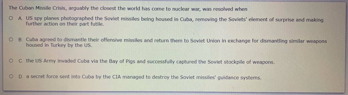 The Cuban Missile Crisis, arguably the closest the world has come to nuclear war, was resolved when
O A. US spy planes photographed the Soviet missiles being housed in Cuba, removing the Soviets' element of surprise and making
further action on their part futile.
O B. Cuba agreed to dismantle their offensive missiles and return them to Soviet Union in exchange for dismantling similar weapons
housed in Turkey by the US.
C. the US Army invaded Cuba via the Bay of Pigs and successfully captured the Soviet stockpile of weapons.
O D. a secret force sent into Cuba by the CIA managed to destroy the Soviet missiles' guidance systems.
