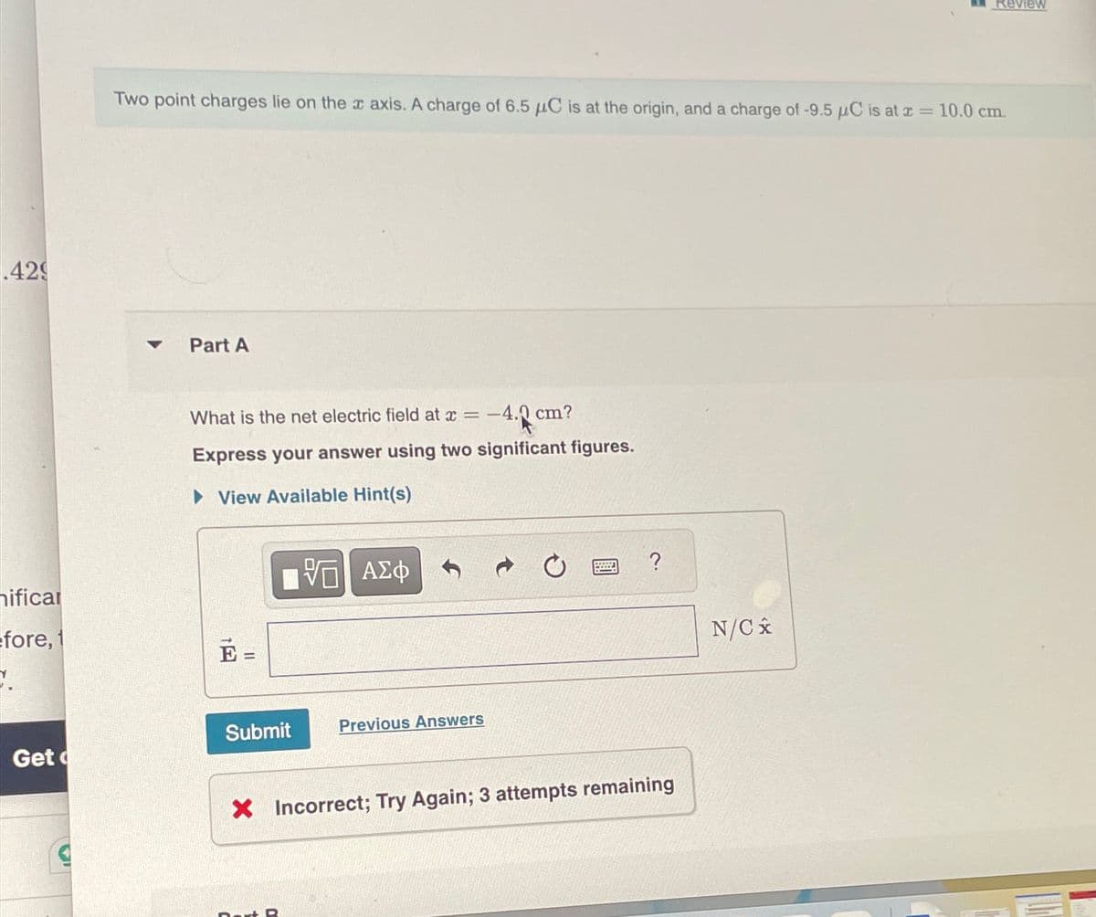 .429
hificar
fore, 1
Review
Two point charges lie on the x axis. A charge of 6.5 μC is at the origin, and a charge of -9.5 μC is at x = 10.0 cm.
Part A
What is the net electric field at x = -
-4.0
0 cm?
Express your answer using two significant figures.
▸ View Available Hint(s)
ΜΕ ΑΣΦ
E =
Submit
Previous Answers
Get
?
× Incorrect; Try Again; 3 attempts remaining
N/Cx