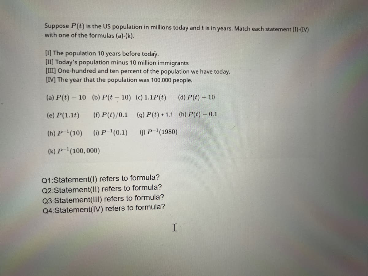 Suppose P(t) is the US population in millions today and t is in years. Match each statement (I)-(IV)
with one of the formulas (a)-(k).
[I] The population 10 years before today.
[II] Today's population minus 10 million immigrants
[III] One-hundred and ten percent of the population we have today.
[IV] The year that the population was 100,000 people.
(a) P(t)- 10
(e) P(1.1t)
(h) P¹(10)
(k) P-¹(100, 000)
(b) P(t-10) (c) 1.1P(t)
(f) P(t)/0.1
(g) P(t) +1.1
(i) P-¹(0.1)
(j) P-¹(1980)
Q1:Statement(1) refers to formula?
Q2:Statement(II) refers to formula?
Q3:Statement(III) refers to formula?
Q4:Statement(IV) refers to formula?
(d) P(t) + 10
(h) P(t) - 0.1
I