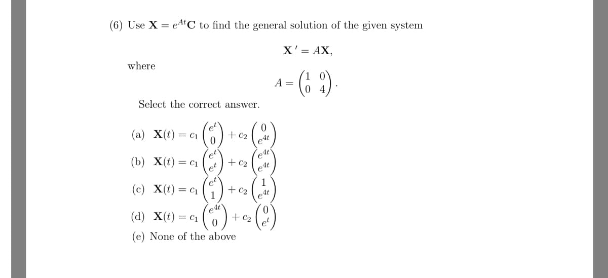 (6) Use X = et C to find the general solution of the given system
where
Select the correct answer.
(a) X(t) = C₁
et
0
0
+C2
eAt
(b) X(t) = C1
et
4t
pt
+C₂
C4
(c) x(t) = c₁
1
+C₂
e4t
(d) x(t) = c₁
0
+ C₂
(e) None of the above
X' = AX,
A =
= (69)