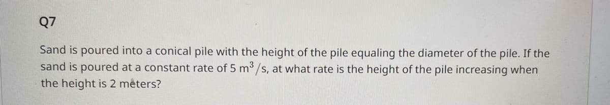 ### Question 7

Sand is poured into a conical pile with the height of the pile equaling the diameter of the pile. If the sand is poured at a constant rate of 5 m³/s, at what rate is the height of the pile increasing when the height is 2 meters?