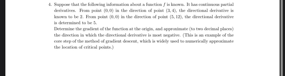 4. Suppose that the following information about a function f is known. It has continuous partial
derivatives. From point (0,0) in the direction of point (3, 4), the directional derivative is
known to be 2. From point (0,0) in the direction of point (5, 12), the directional derivative
is determined to be 5.
Determine the gradient of the function at the origin, and approximate (to two decimal places)
the direction in which the directional derivative is most negative. (This is an example of the
core step of the method of gradient descent, which is widely used to numerically approximate
the location of critical points.)