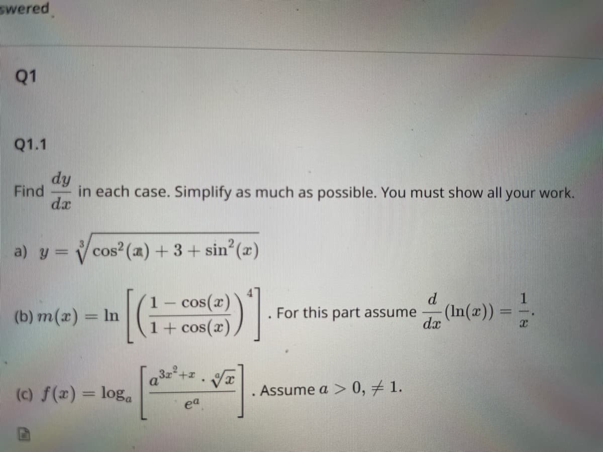 **Q1**

**Q1.1**

Find \(\frac{dy}{dx}\) in each case. Simplify as much as possible. You must show all your work.

**a)** \( y = \sqrt[3]{\cos^2(x) + 3 + \sin^2(x)} \)

**b)** \( m(x) = \ln \left[ \left( \frac{1 - \cos(x)}{1 + \cos(x)} \right)^4 \right] \). For this part assume \(\frac{d}{dx}(\ln(x)) = \frac{1}{x}\).

**c)** \( f(x) = \log_a \left[ \frac{a^{3x^2 + x} \cdot a^{\sqrt{x}}}{e^a} \right] \). Assume \( a > 0, a \neq 1 \).