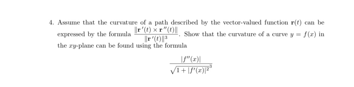 4. Assume that the curvature of a path described by the vector-valued function r(t) can be
||r' (t) x r" (t) ||
expressed by the formula
Show that the curvature of a curve y =
||r' (t)||3
the xy-plane can be found using the formula
f(x) in
|f" (x)|
√√1+|f'(x)|2³