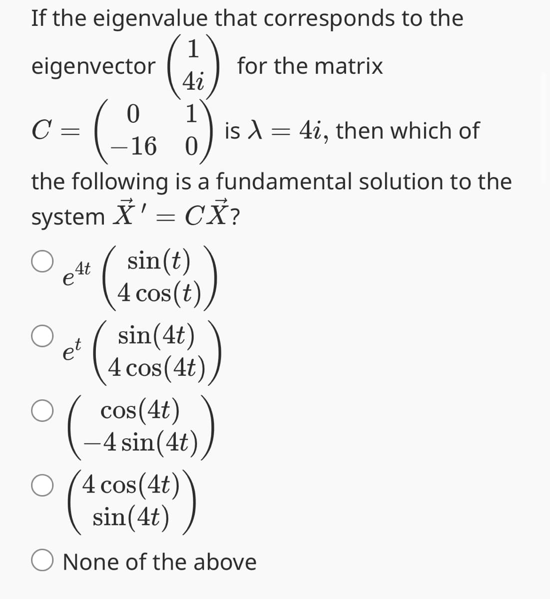 If the eigenvalue that corresponds to the
1
eigenvector
for the matrix
4i
C
c = (-16
1
\
is λ = 4i, then which of
0
the following is a fundamental solution to the
system
X' = CX?
4t
sin(t)
et
(1
4 cos(t)
sin(4t)
4 cos(4t)
cos(4t)
-4 sin(4t
○ 4 cos(4t)
sin(4t)
None of the above