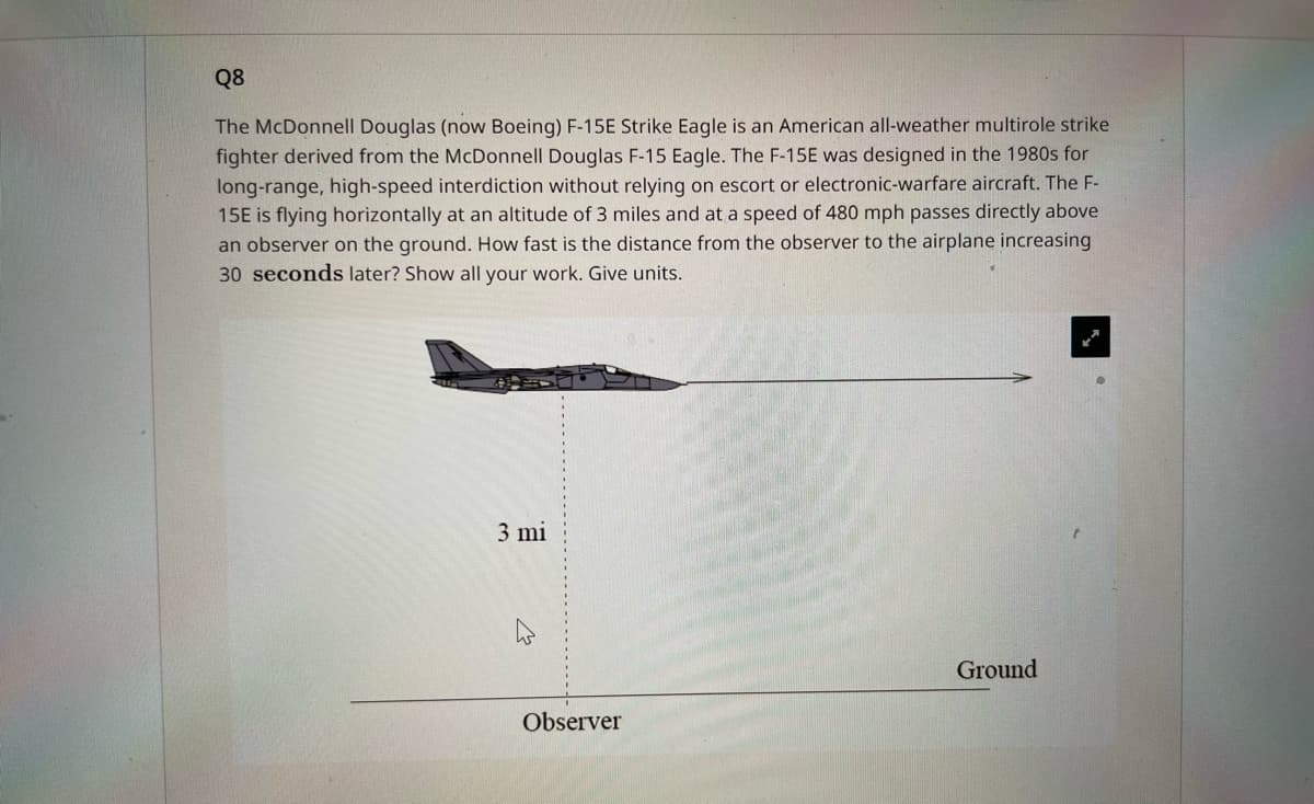 ### Q8

**Description:**

The McDonnell Douglas (now Boeing) F-15E Strike Eagle is an American all-weather multirole strike fighter derived from the McDonnell Douglas F-15 Eagle. The F-15E was designed in the 1980s for long-range, high-speed interdiction without relying on escort or electronic-warfare aircraft. The F-15E is flying horizontally at an altitude of 3 miles and at a speed of 480 mph while passing directly above an observer on the ground.

**Question:**

How fast is the distance from the observer to the airplane increasing 30 seconds later? Show all your work. Give units.

**Diagram Explanation:**

The accompanying diagram illustrates the scenario as follows:
- The F-15E fighter jet is depicted in horizontal flight at a constant altitude of 3 miles above the ground.
- An observer is positioned vertically below the aircraft at ground level.
- The distance from the observer to the ground is denoted to be 3 miles.
- The aircraft's horizontal displacement is represented by an arrow pointing to the right, indicating its velocity.

In this scenario, we are asked to calculate the rate at which the distance between the observer and the airplane increases after 30 seconds.

Here is how to approach the solution:

1. **Determine the horizontal distance traveled in 30 seconds:**
   \[
   \text{Distance} = \text{speed} \times \text{time}
   \]
   Given the speed is 480 mph, and time is 30 seconds,
   Convert 30 seconds to hours:
   \[
   t = \frac{30 \text{ seconds}}{3600 \text{ seconds/hour}} = \frac{1}{120} \text{ hours}
   \]
   Now, calculate the horizontal distance:
   \[
   d = 480 \text{ mph} \times \frac{1}{120} \text{ hours} = 4 \text{ miles}
   \]

2. **Calculate the total distance from the observer to the airplane:**
   Using the Pythagorean theorem for the right triangle formed by the horizontal and vertical distances:
   \[
   \text{Total distance} = \sqrt{(\text{horizontal distance})^2 + (\text{altitude})^2}
   \]
   Substitute the known values:
   \[
   \text{Total distance} = \sqrt