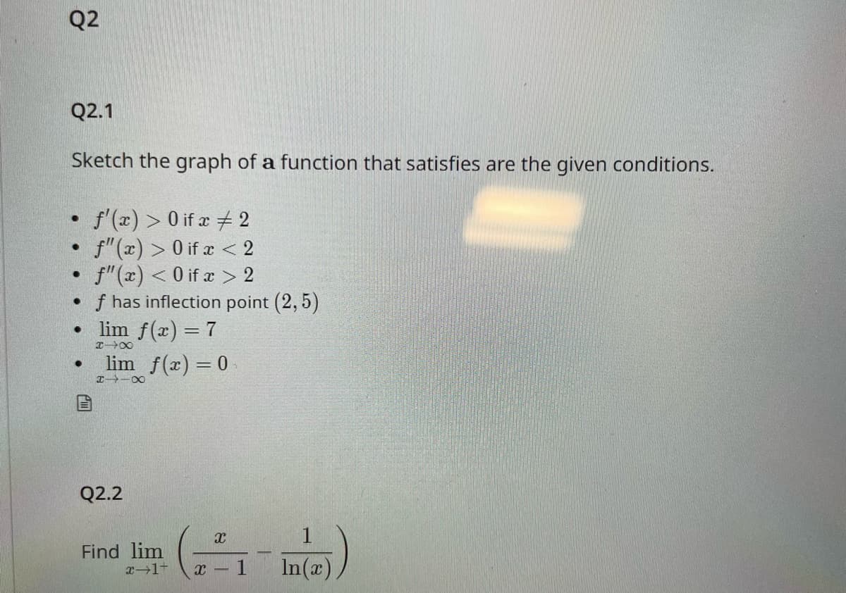 Q2
Q2.1
Sketch the graph of a function that satisfies are the given conditions.
f'(x) > 0 if x
2
f" (x) > 0 if x < 2
f"(x) < 0 if x > 2
f has inflection point (2,5)
●
●
●
●
●
lim f(x) = 7
84X
lim f(x) = 0
H4 X
Q2.2
Find lim
x-1-
X
X-
1
In(x)