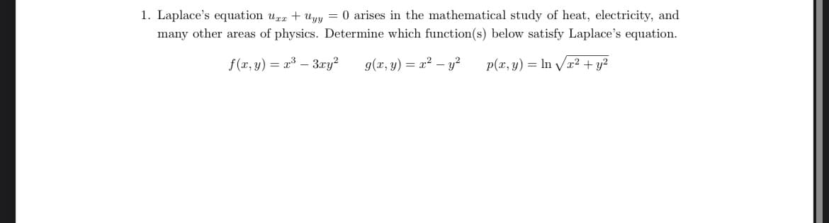 1. Laplace's equation uxx + yy = 0 arises in the mathematical study of heat, electricity, and
many other areas of physics. Determine which function(s) below satisfy Laplace's equation.
f(x,y) a³-3ry2
=
9(x,y) = x²-y2 p(x, y) In√√x² + y²
=