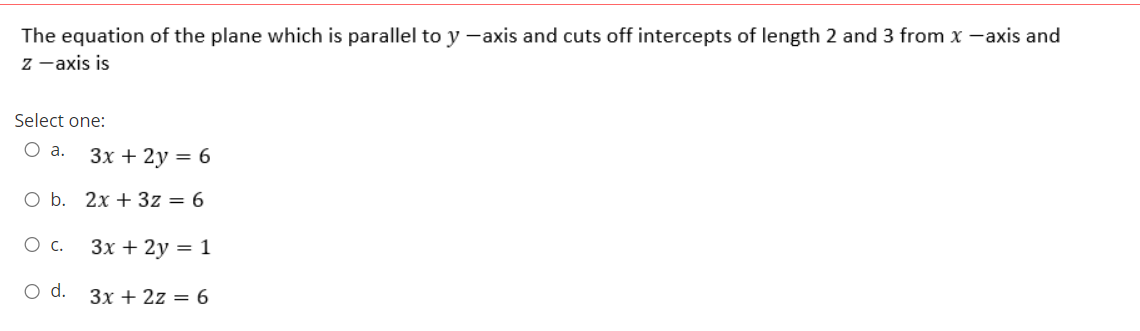 The equation of the plane which is parallel to y -axis and cuts off intercepts of length 2 and 3 from x -axis and
z -axis is
Select one:
O a.
Зх + 2у — 6
O b. 2x + 3z = 6
O c.
Зх + 2у 3D 1
O d.
3x + 2z = 6
