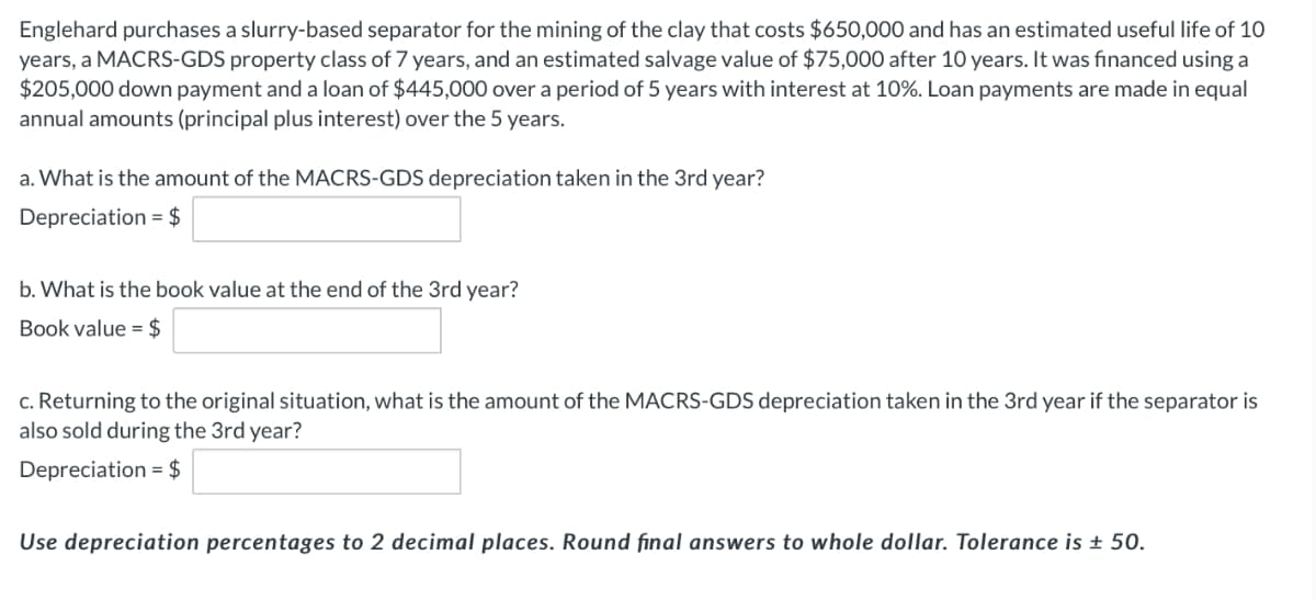 Englehard purchases a slurry-based separator for the mining of the clay that costs $650,000 and has an estimated useful life of 10
years, a MACRS-GDS property class of 7 years, and an estimated salvage value of $75,000 after 10 years. It was financed using a
$205,000 down payment and a loan of $445,000 over a period of 5 years with interest at 10%. Loan payments are made in equal
annual amounts (principal plus interest) over the 5 years.
a. What is the amount of the MACRS-GDS depreciation taken in the 3rd year?
Depreciation = $
b. What is the book value at the end of the 3rd year?
Book value = $
c. Returning to the original situation, what is the amount of the MACRS-GDS depreciation taken in the 3rd year if the separator is
also sold during the 3rd year?
Depreciation = $
Use depreciation percentages to 2 decimal places. Round final answers to whole dollar. Tolerance is ± 50.
