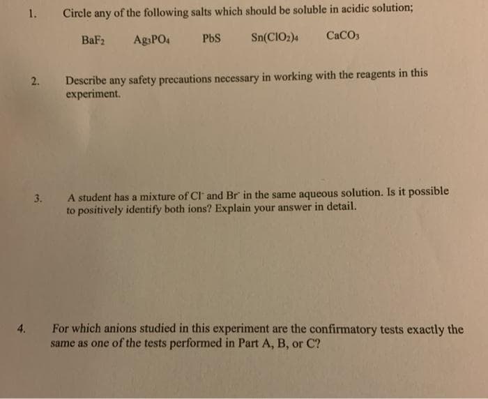 1.
Circle any of the following salts which should be soluble in acidic solution;
BaF2
AgsPO4
PbS
Sn(CIO2)4
CaCO3
Describe any safety precautions necessary in working with the reagents in this
experiment.
A student has a mixture of Cl and Br in the same aqueous solution. Is it possible
to positively identify both ions? Explain your answer in detail.
3.
For which anions studied in this experiment are the confirmatory tests exactly the
same as one of the tests performed in Part A, B, or C?
4.
2.
