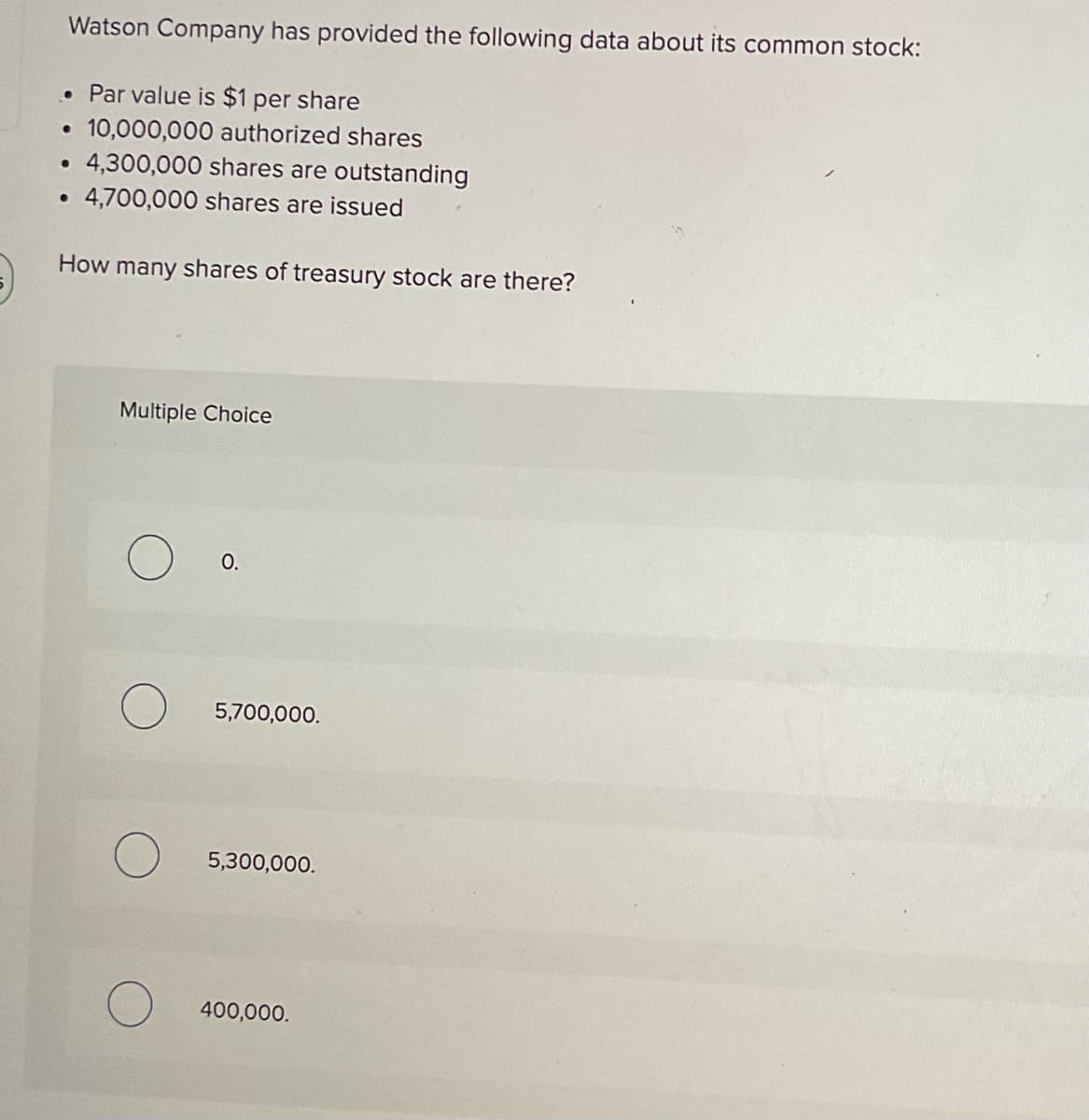 Watson Company has provided the following data about its common stock:
• Par value is $1 per share
10,000,000 authorized shares
●
●
●
4,300,000 shares are outstanding
4,700,000 shares are issued
How many shares of treasury stock are there?
Multiple Choice
O.
5,700,000.
5,300,000.
400,000.