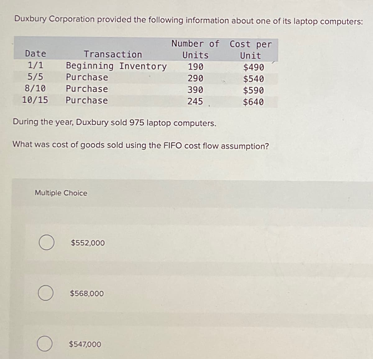 Duxbury Corporation provided the following information about one of its laptop computers:
Number of Cost per
Units
190
290
390
245
Date
1/1
5/5
8/10
10/15
Transaction
Beginning Inventory
Purchase
Purchase
Purchase
Multiple Choice
During the year, Duxbury sold 975 laptop computers.
What was cost of goods sold using the FIFO cost flow assumption?
O $552,000
$568,000
Unit
$547,000
$490
$540
$590
$640