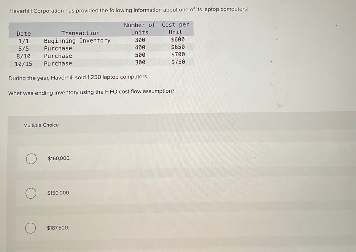 Haverhill Corporation has provided the following information about one of its laptop computers:
Number of Cost per
Units
300
400
500
300
Date
1/1
5/5
8/10
10/15
Transaction
Beginning Inventory
Purchase
Purchase
Purchase
Multiple Choice
During the year, Haverhill sold 1,250 laptop computers.
What was ending inventory using the FIFO cost flow assumption?
$160,000.
$150,000.
Unit
$187,500.
$600
$650
$700
$750