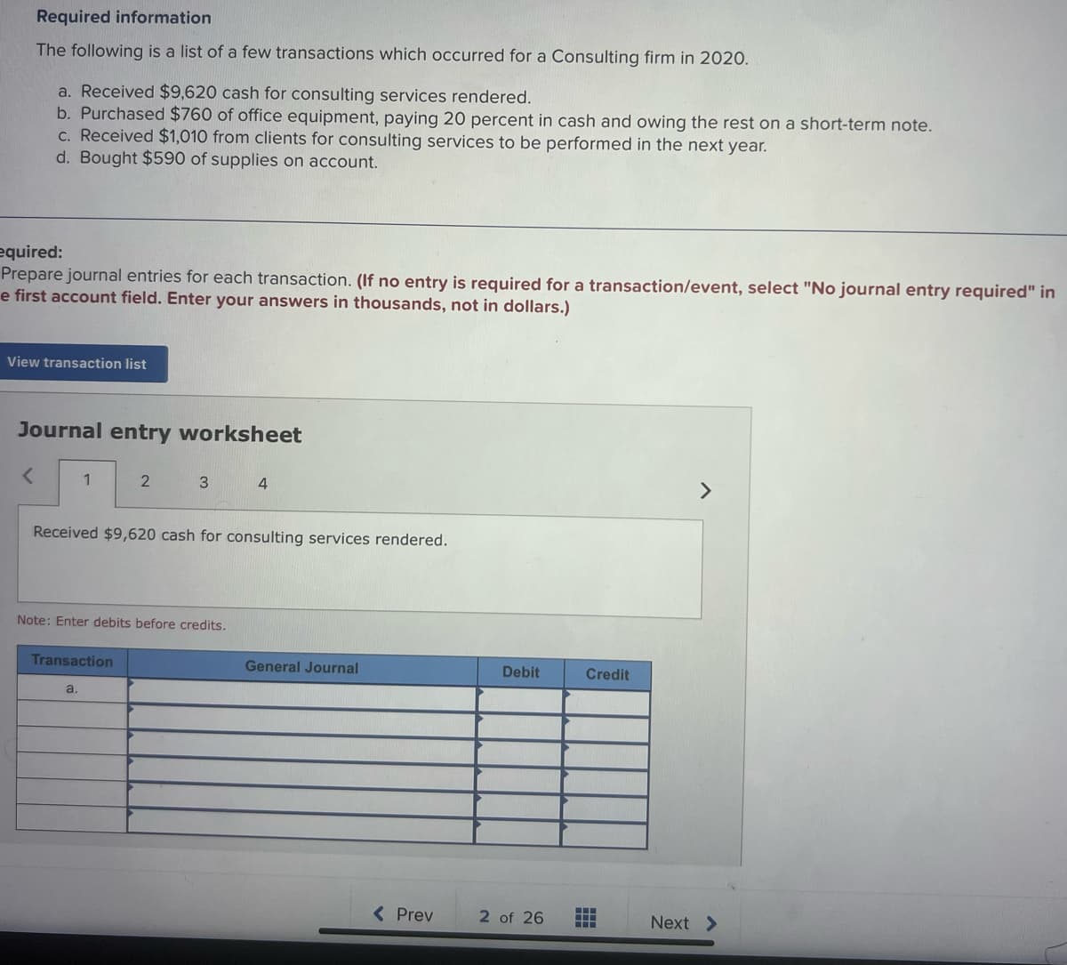 Required information
The following is a list of a few transactions which occurred for a Consulting firm in 2020.
a. Received $9,620 cash for consulting services rendered.
b. Purchased $760 of office equipment, paying 20 percent in cash and owing the rest on a short-term note.
c. Received $1,010 from clients for consulting services to be performed in the next year.
d. Bought $590 of supplies on account.
equired:
Prepare journal entries for each transaction. (If no entry is required for a transaction/event, select "No journal entry required" in
e first account field. Enter your answers in thousands, not in dollars.)
View transaction list
Journal entry worksheet
<
1
2
Transaction
a.
3
Received $9,620 cash for consulting services rendered.
Note: Enter debits before credits.
4
General Journal
< Prev
Debit
2 of 26
Credit
‒‒‒
‒‒‒
>
Next >