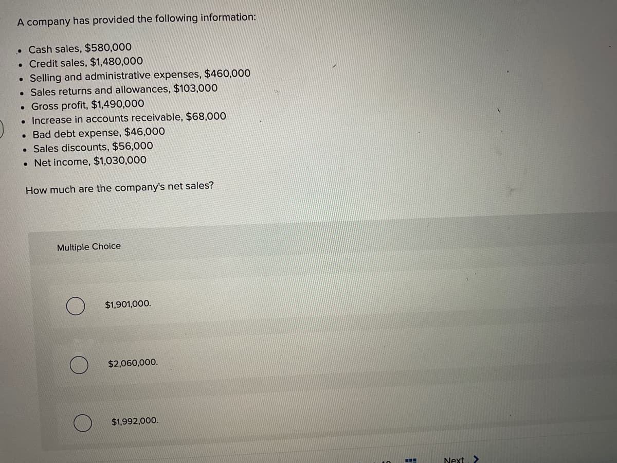 A company has provided the following information:
• Cash sales, $580,000
• Credit sales, $1,480,000
Selling and administrative expenses, $460,000
• Sales returns and allowances, $103,000
. Gross profit, $1,490,000
Increase in accounts receivable, $68,000
●
●
. Bad debt expense, $46,000
• Sales discounts, $56,000
. Net income, $1,030,000
How much are the company's net sales?
Multiple Choice
$1,901,000.
$2,060,000.
$1,992,000.
#
Next >