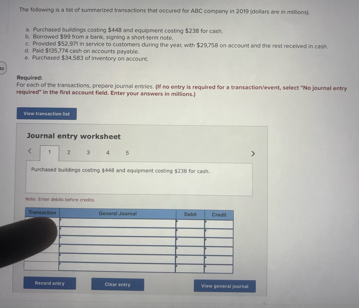 42
The following is a list of summarized transactions that occured for ABC company in 2019 (dollars are in millions).
a. Purchased buildings costing $448 and equipment costing $238 for cash.
b. Borrowed $99 from a bank, signing a short-term note.
c. Provided $52,971 in service to customers during the year, with $29,758 on account and the rest received in cash.
d. Paid $135,774 cash on accounts payable.
e. Purchased $34,583 of inventory on account.
Required:
For each of the transactions, prepare journal entries. (If no entry is required for a transaction/event, select "No journal entry
required" in the first account field. Enter your answers in millions.)
View transaction list
Journal entry worksheet
<
1
2
Transaction
3
Note: Enter debits before credits.
Record entry
Purchased buildings costing $448 and equipment costing $238 for cash.
4
5
General Journal
Clear entry
Debit
Credit
View general journal