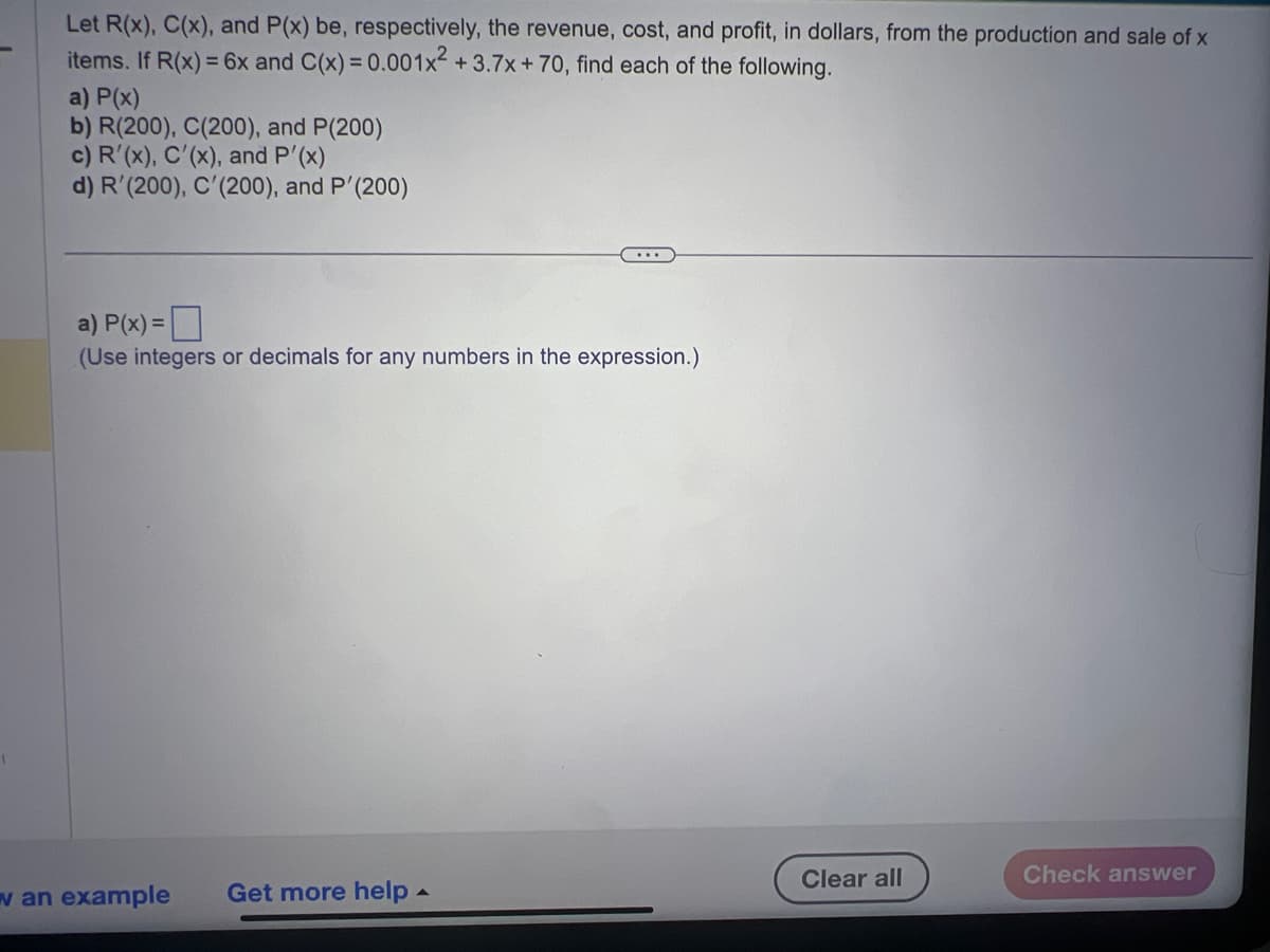 Let R(x), C(x), and P(x) be, respectively, the revenue, cost, and profit, in dollars, from the production and sale of x
items. If R(x) = 6x and C(x) = 0.001x² +3.7x+70, find each of the following.
a) P(x)
b) R(200), C(200), and P(200)
c) R'(x), C'(x), and P'(x)
d) R'(200), C'(200), and P'(200)
a) P(x) =
(Use integers or decimals for any numbers in the expression.)
w an example
Get more help.
Clear all
Check answer