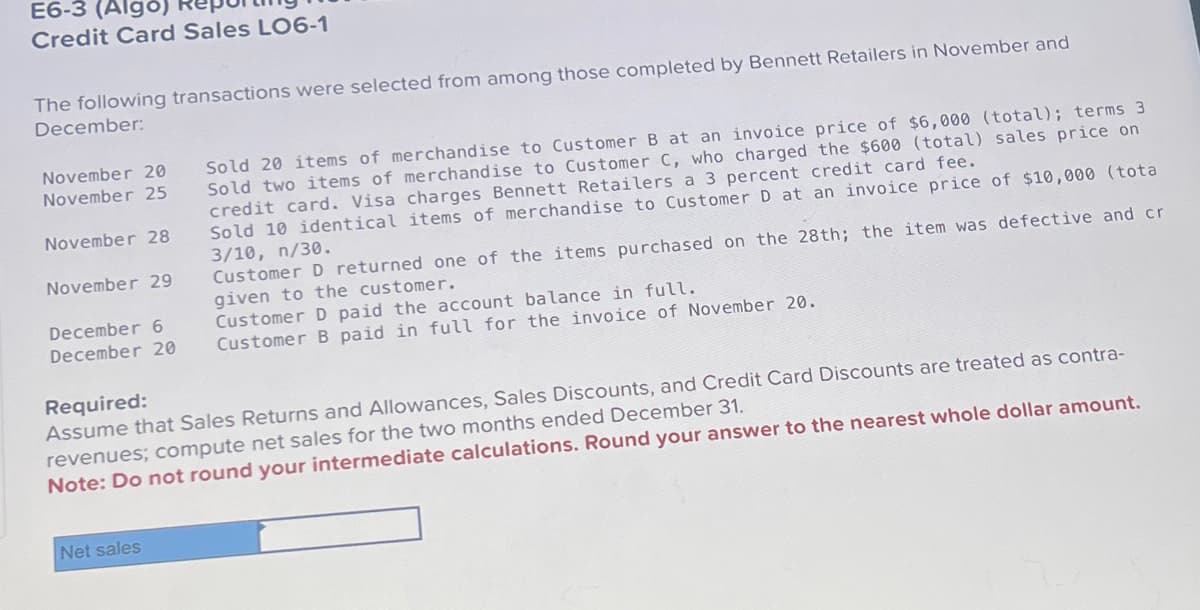 ### E6-3 (Algo) Reporting Net Sales with Credit Card Sales LO6-1

The following transactions were selected from among those completed by Bennett Retailers in November and December:

#### November 20
* Sold 20 items of merchandise to Customer B at an invoice price of $6,000 (total); terms 3/10, n/30.

#### November 25
* Sold two items of merchandise to Customer C, who charged the $600 (total) sales price on credit card. Visa charges Bennett Retailers a 3 percent credit card fee.

#### November 28
* Sold 10 identical items of merchandise to Customer D at an invoice price of $10,000 (total); terms 3/10, n/30.

#### November 29
* Customer D returned one of the items purchased on the 28th; the item was defective and credit was given to the customer.

#### December 6
* Customer D paid the account balance in full.

#### December 20
* Customer B paid in full for the invoice of November 20.

### Required:
Assume that Sales Returns and Allowances, Sales Discounts, and Credit Card Discounts are treated as contra-revenues; compute net sales for the two months ended December 31.

**Note**: Do not round your intermediate calculations. Round your answer to the nearest whole dollar amount.

#### Input Table:
```
Net sales [                     ]
```